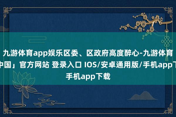九游体育app娱乐区委、区政府高度醉心-九游体育「中国」官方网站 登录入口 IOS/安卓通用版/手机app下载