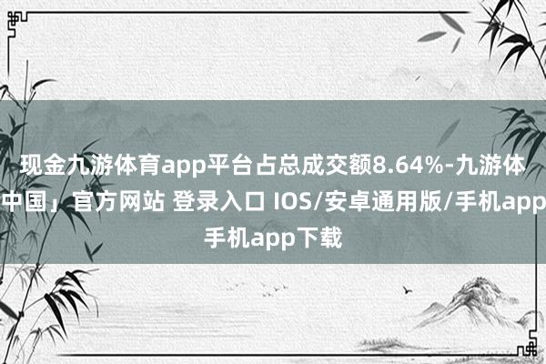 现金九游体育app平台占总成交额8.64%-九游体育「中国」官方网站 登录入口 IOS/安卓通用版/手机app下载