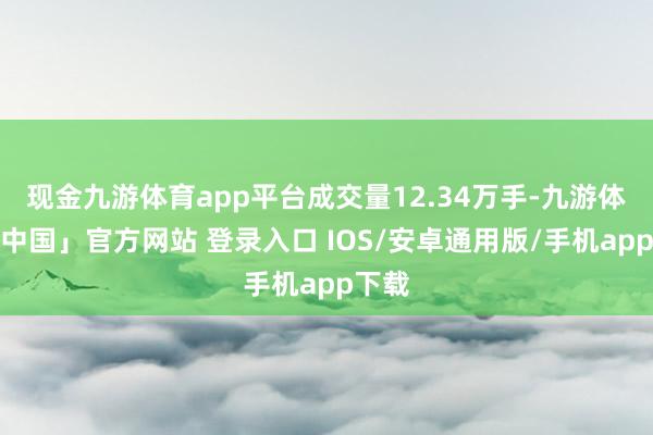 现金九游体育app平台成交量12.34万手-九游体育「中国」官方网站 登录入口 IOS/安卓通用版/手机app下载