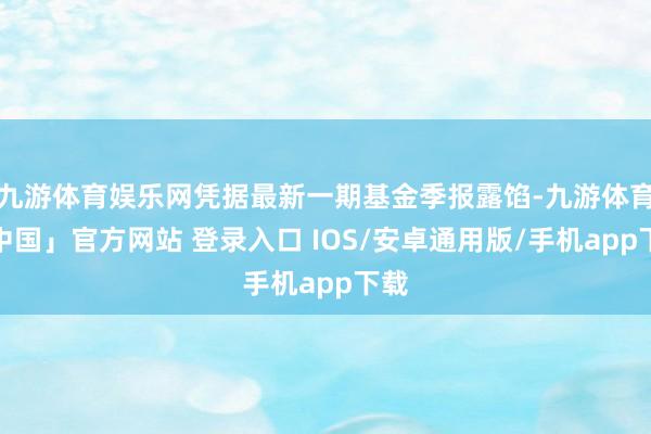 九游体育娱乐网凭据最新一期基金季报露馅-九游体育「中国」官方网站 登录入口 IOS/安卓通用版/手机app下载