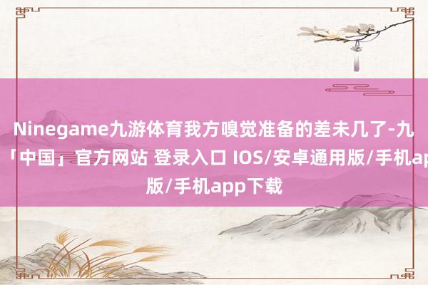 Ninegame九游体育我方嗅觉准备的差未几了-九游体育「中国」官方网站 登录入口 IOS/安卓通用版/手机app下载