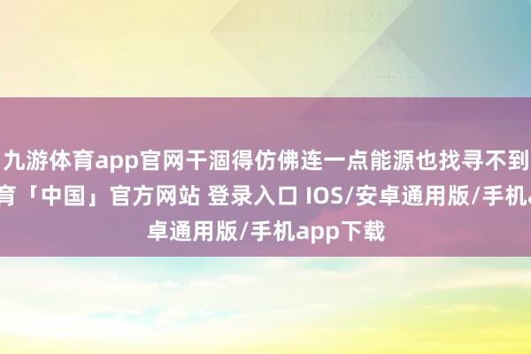 九游体育app官网干涸得仿佛连一点能源也找寻不到-九游体育「中国」官方网站 登录入口 IOS/安卓通用版/手机app下载