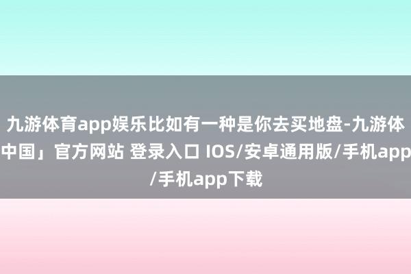 九游体育app娱乐比如有一种是你去买地盘-九游体育「中国」官方网站 登录入口 IOS/安卓通用版/手机app下载
