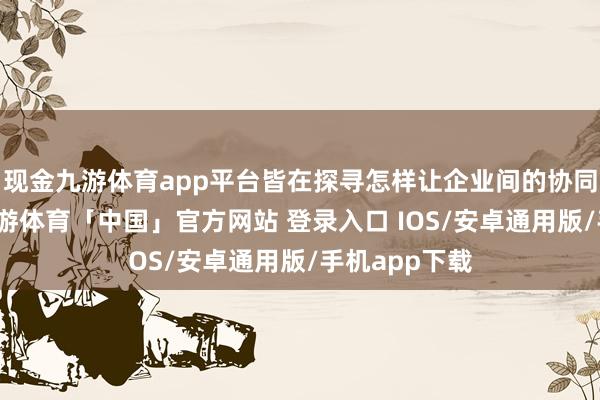 现金九游体育app平台皆在探寻怎样让企业间的协同愈加缜密-九游体育「中国」官方网站 登录入口 IOS/安卓通用版/手机app下载