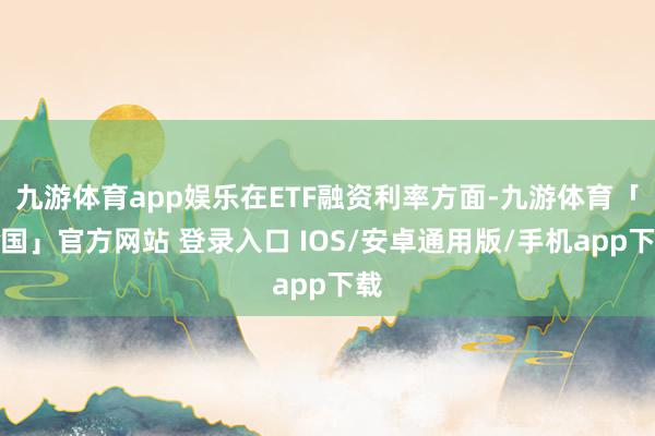 九游体育app娱乐在ETF融资利率方面-九游体育「中国」官方网站 登录入口 IOS/安卓通用版/手机app下载