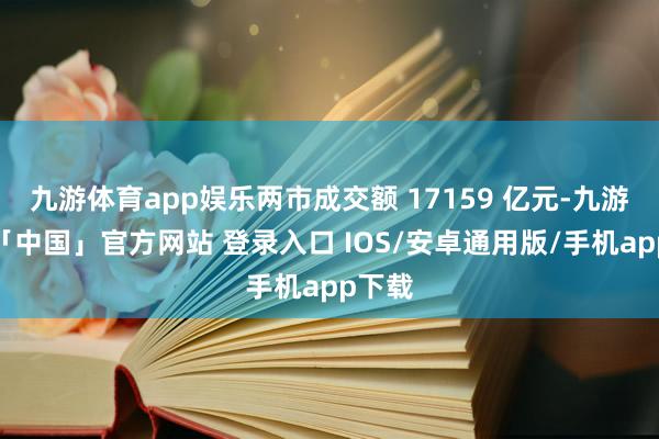 九游体育app娱乐两市成交额 17159 亿元-九游体育「中国」官方网站 登录入口 IOS/安卓通用版/手机app下载