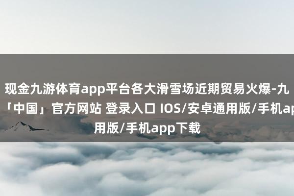 现金九游体育app平台各大滑雪场近期贸易火爆-九游体育「中国」官方网站 登录入口 IOS/安卓通用版/手机app下载